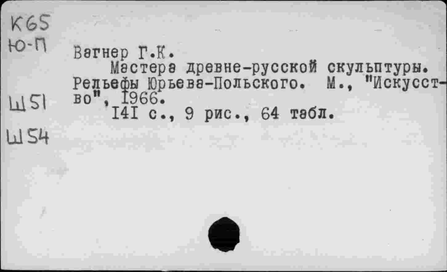 ﻿K6S
Вэгнер ГЛ.
Мастере древне-русской скульптуры.
Рельефы Юрьева-Польского. М., "Искусст ы ÇI во", 1966.
I4I с., 9 рис., 64 тэбл.
US4